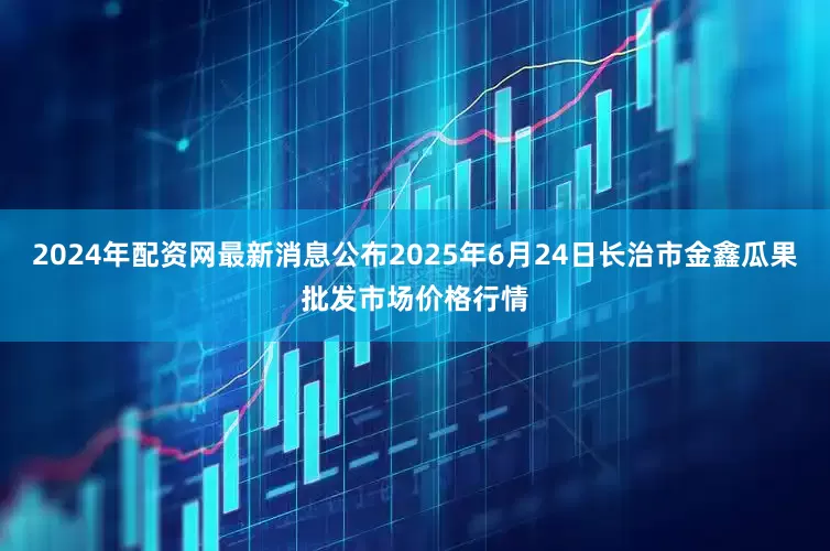 2024年配资网最新消息公布2025年6月24日长治市金鑫瓜果批发市场价格行情