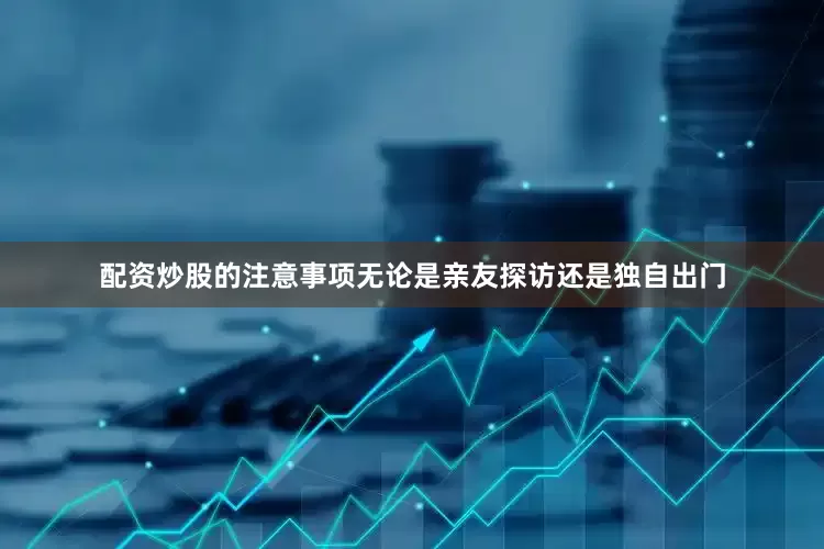 配资炒股的注意事项无论是亲友探访还是独自出门