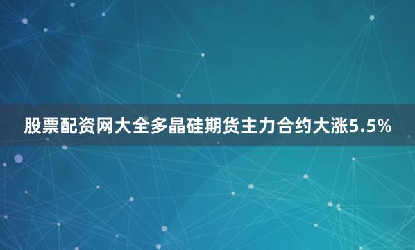 股票配资网大全多晶硅期货主力合约大涨5.5%