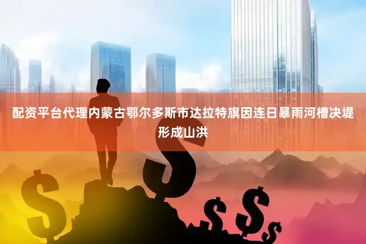 配资平台代理内蒙古鄂尔多斯市达拉特旗因连日暴雨河槽决堤形成山洪