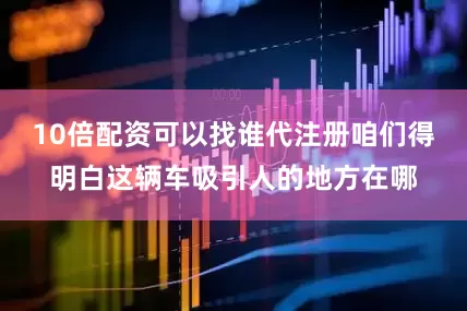 10倍配资可以找谁代注册咱们得明白这辆车吸引人的地方在哪