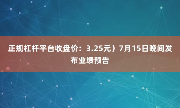 正规杠杆平台收盘价：3.25元）7月15日晚间发布业绩预告
