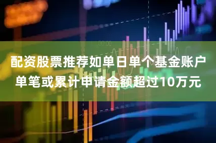 配资股票推荐如单日单个基金账户单笔或累计申请金额超过10万元