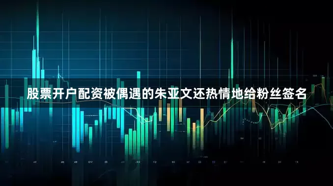 股票开户配资被偶遇的朱亚文还热情地给粉丝签名