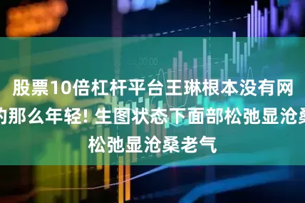 股票10倍杠杆平台王琳根本没有网上吹的那么年轻! 生图状态下面部松弛显沧桑老气