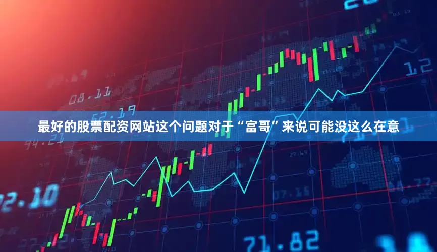 最好的股票配资网站这个问题对于“富哥”来说可能没这么在意