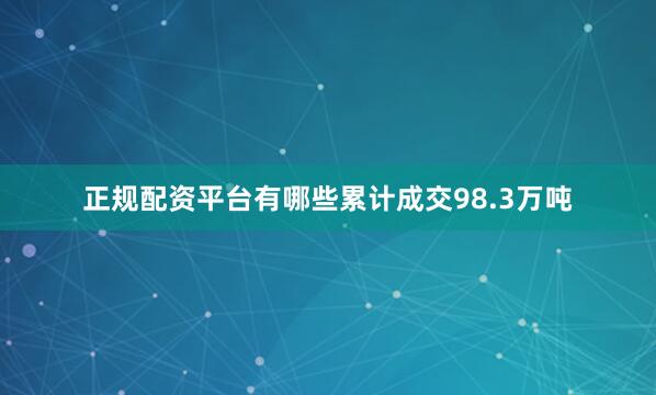 正规配资平台有哪些累计成交98.3万吨