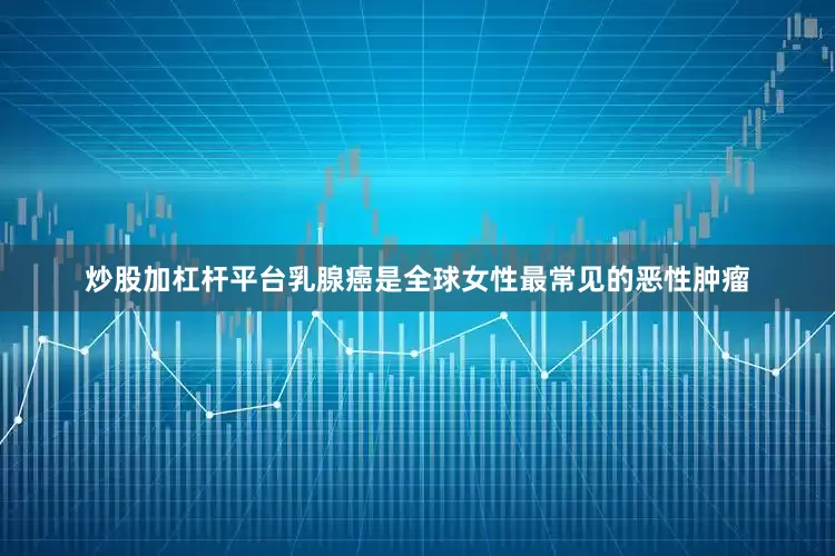 炒股加杠杆平台乳腺癌是全球女性最常见的恶性肿瘤