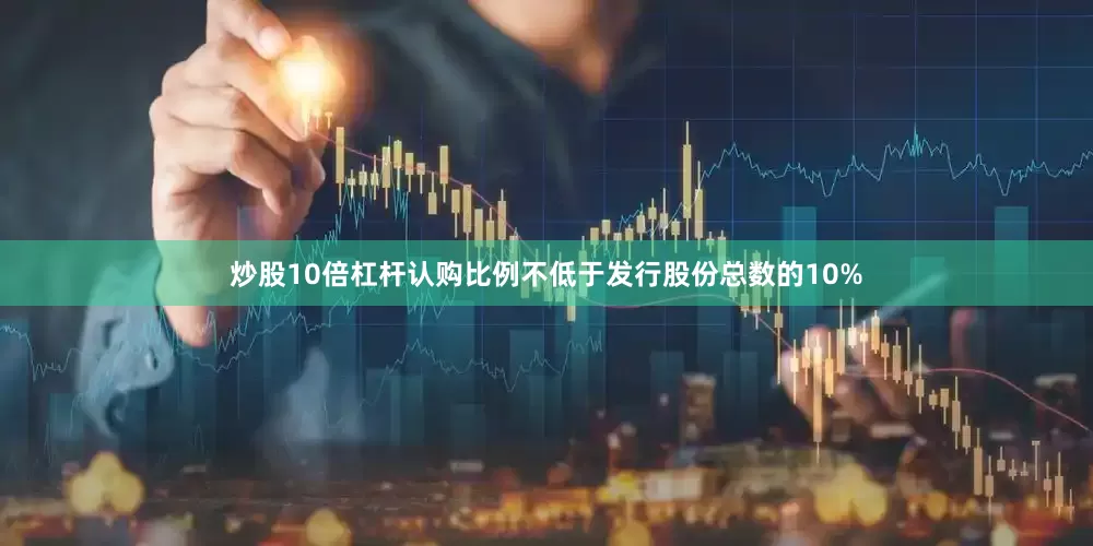 炒股10倍杠杆认购比例不低于发行股份总数的10%