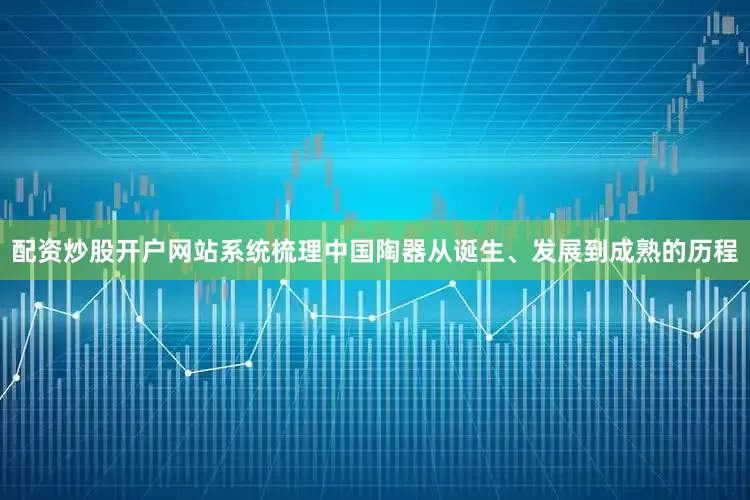 配资炒股开户网站系统梳理中国陶器从诞生、发展到成熟的历程