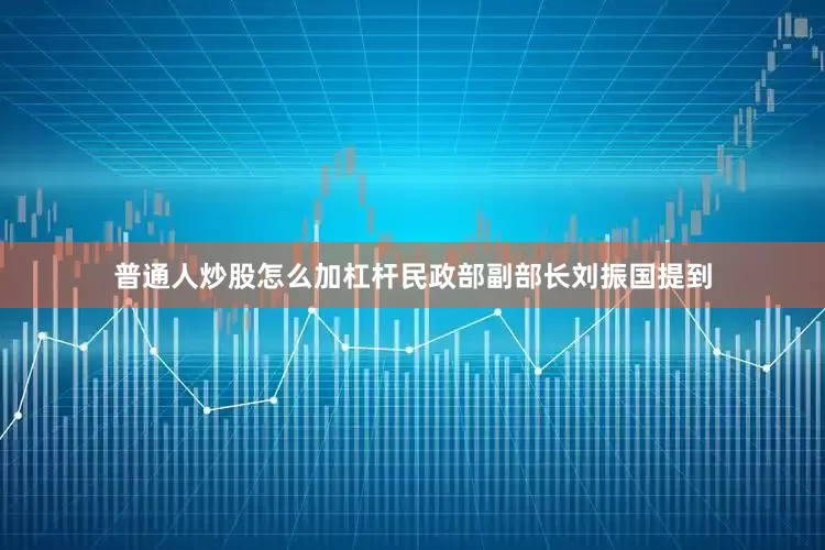 普通人炒股怎么加杠杆　　民政部副部长刘振国提到