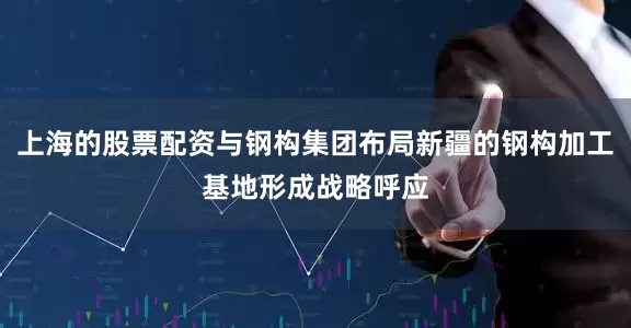 上海的股票配资与钢构集团布局新疆的钢构加工基地形成战略呼应