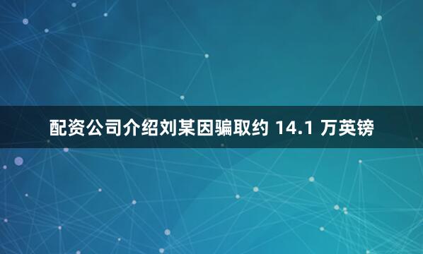配资公司介绍刘某因骗取约 14.1 万英镑