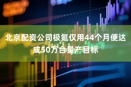 北京配资公司极氪仅用44个月便达成50万台量产目标