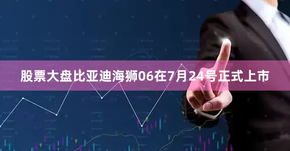 股票大盘比亚迪海狮06在7月24号正式上市